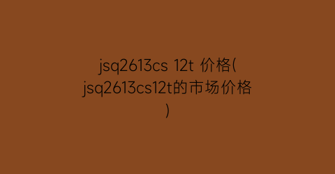 jsq2613cs 12t 价格(jsq2613cs12t的市场价格)